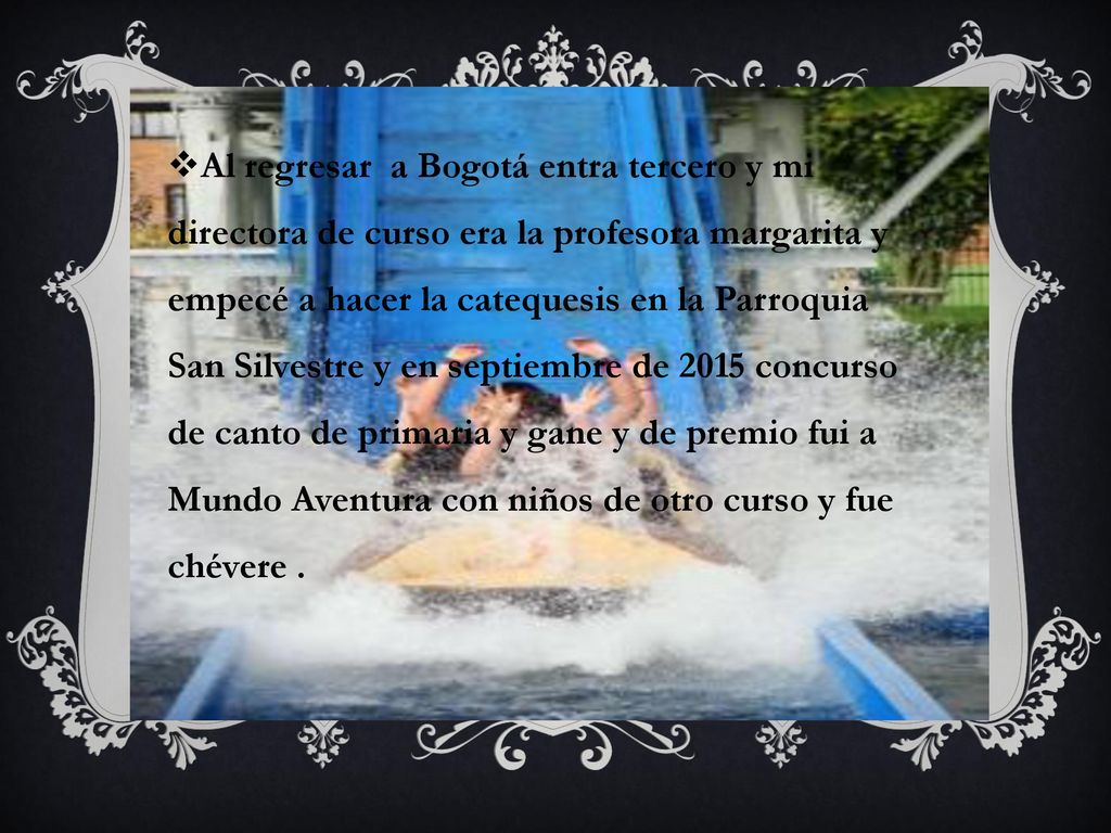Al regresar a Bogotá entra tercero y mi directora de curso era la profesora margarita y empecé a hacer la catequesis en la Parroquia San Silvestre y en septiembre de 2015 concurso de canto de primaria y gane y de premio fui a Mundo Aventura con niños de otro curso y fue chévere .