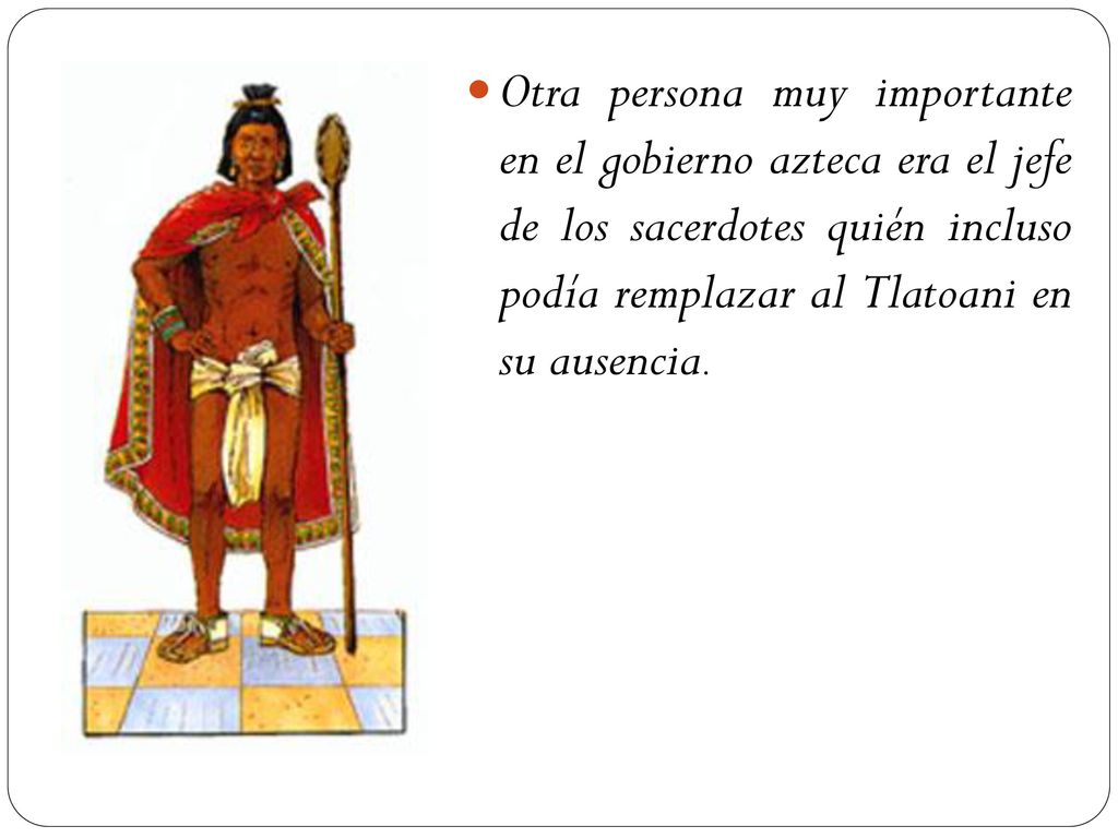 Otra persona muy importante en el gobierno azteca era el jefe de los sacerdotes quién incluso podía remplazar al Tlatoani en su ausencia.
