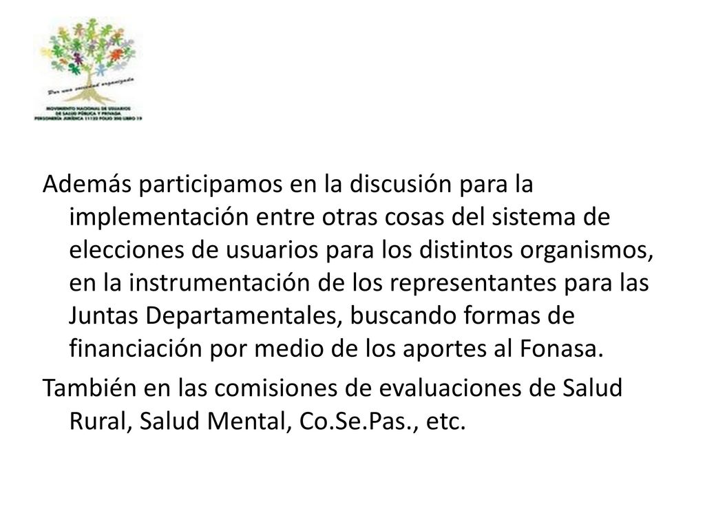 Además participamos en la discusión para la implementación entre otras cosas del sistema de elecciones de usuarios para los distintos organismos, en la instrumentación de los representantes para las Juntas Departamentales, buscando formas de financiación por medio de los aportes al Fonasa.