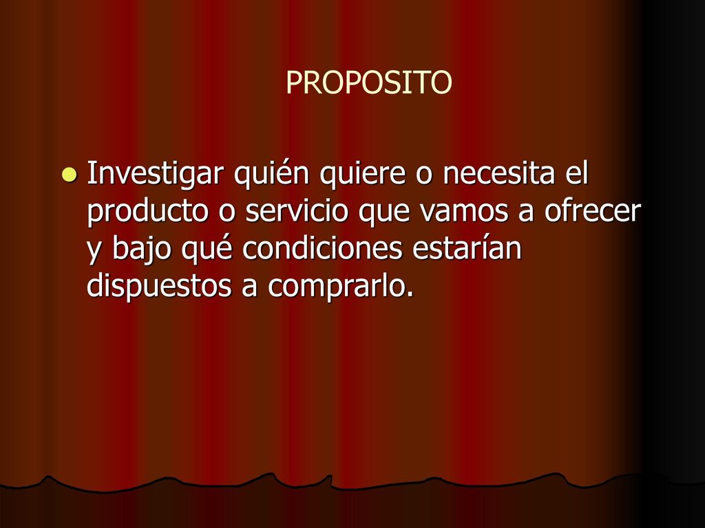 PROPOSITO Investigar quién quiere o necesita el producto o servicio que vamos a ofrecer y bajo qué condiciones estarían dispuestos a comprarlo.