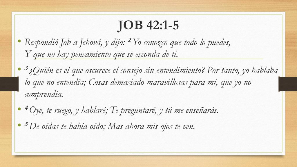 JOB 42:1-5 Respondió Job a Jehová, y dijo: 2 Yo conozco que todo lo puedes, Y que no hay pensamiento que se esconda de ti.