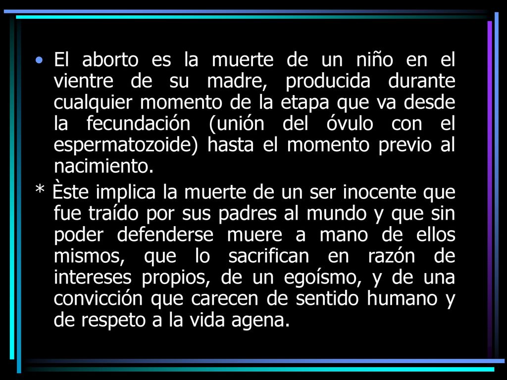 El aborto es la muerte de un niño en el vientre de su madre, producida durante cualquier momento de la etapa que va desde la fecundación (unión del óvulo con el espermatozoide) hasta el momento previo al nacimiento.