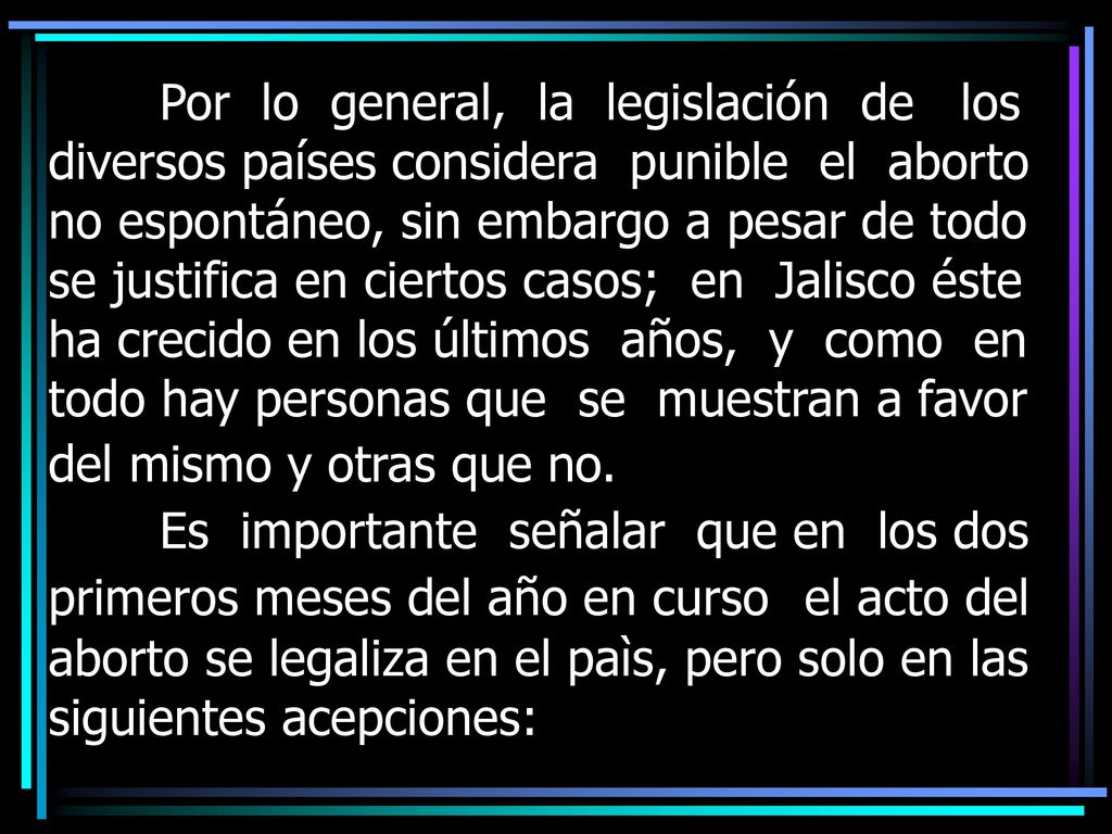 Por lo general, la legislación de los diversos países considera punible el aborto no espontáneo, sin embargo a pesar de todo se justifica en ciertos casos; en Jalisco éste ha crecido en los últimos años, y como en todo hay personas que se muestran a favor del mismo y otras que no.