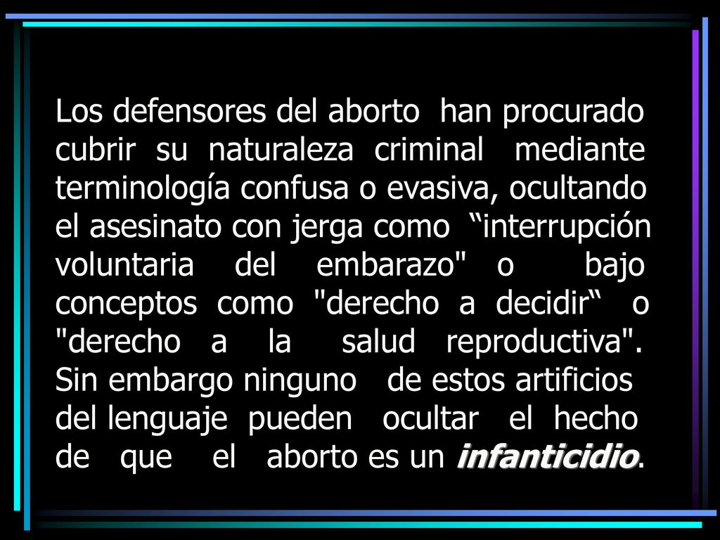 Los defensores del aborto han procurado cubrir su naturaleza criminal mediante terminología confusa o evasiva, ocultando el asesinato con jerga como interrupción voluntaria del embarazo o bajo conceptos como derecho a decidir o derecho a la salud reproductiva .