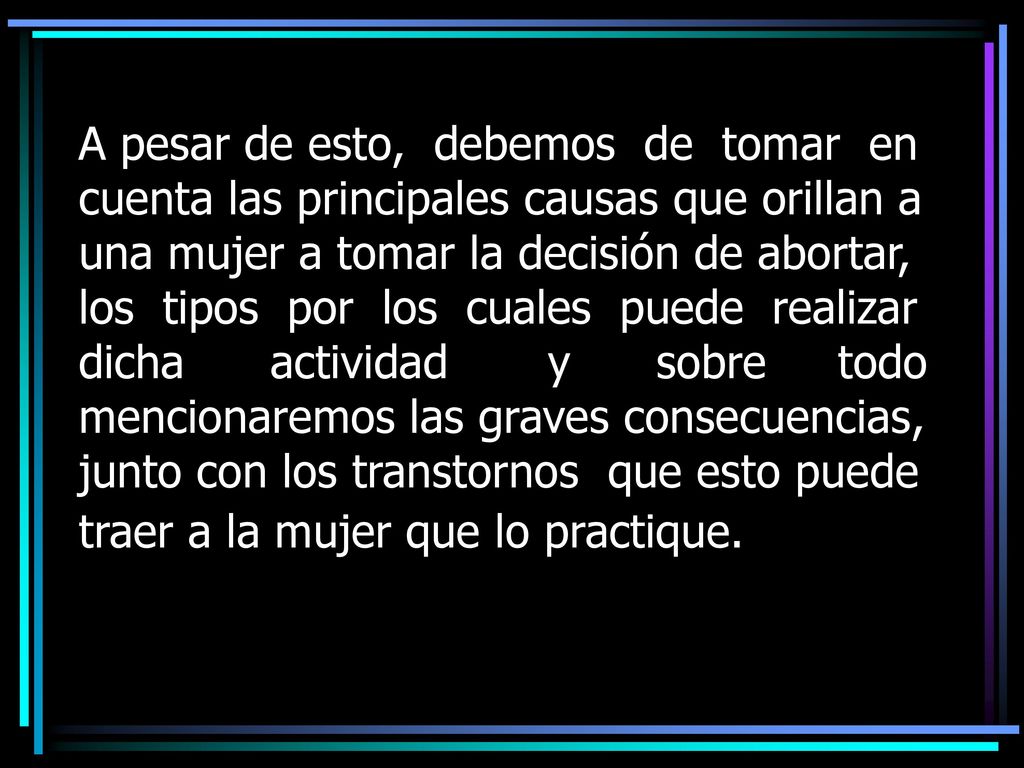 A pesar de esto, debemos de tomar en cuenta las principales causas que orillan a una mujer a tomar la decisión de abortar, los tipos por los cuales puede realizar dicha actividad y sobre todo mencionaremos las graves consecuencias, junto con los transtornos que esto puede traer a la mujer que lo practique.