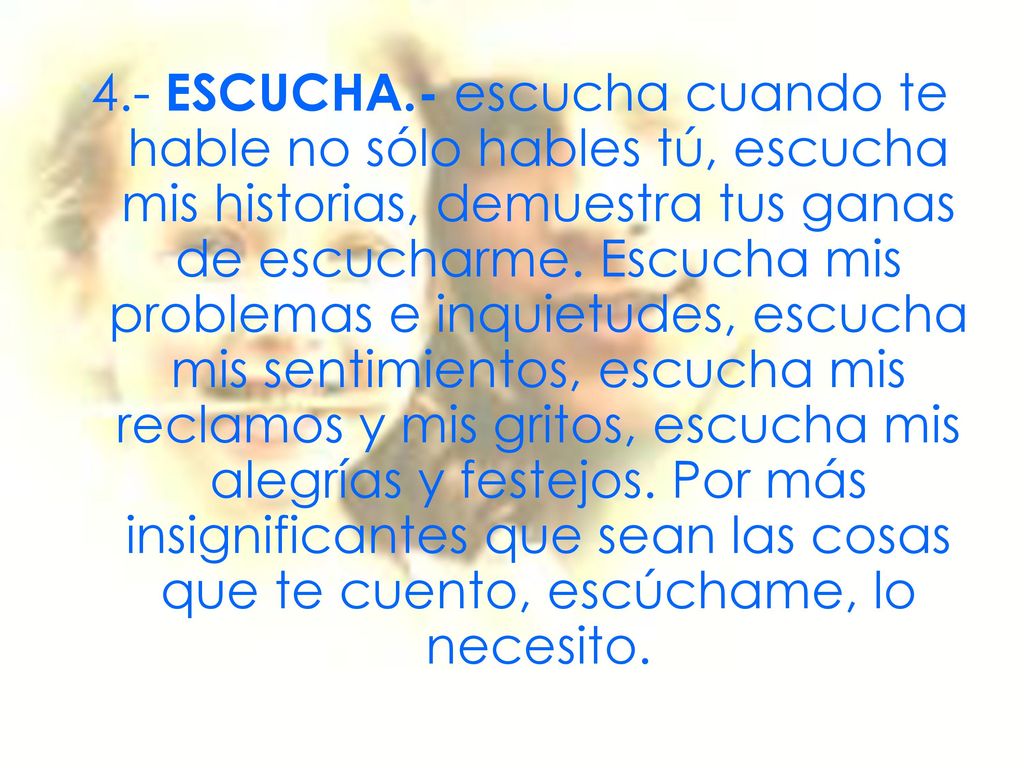 4.- ESCUCHA.- escucha cuando te hable no sólo hables tú, escucha mis historias, demuestra tus ganas de escucharme.