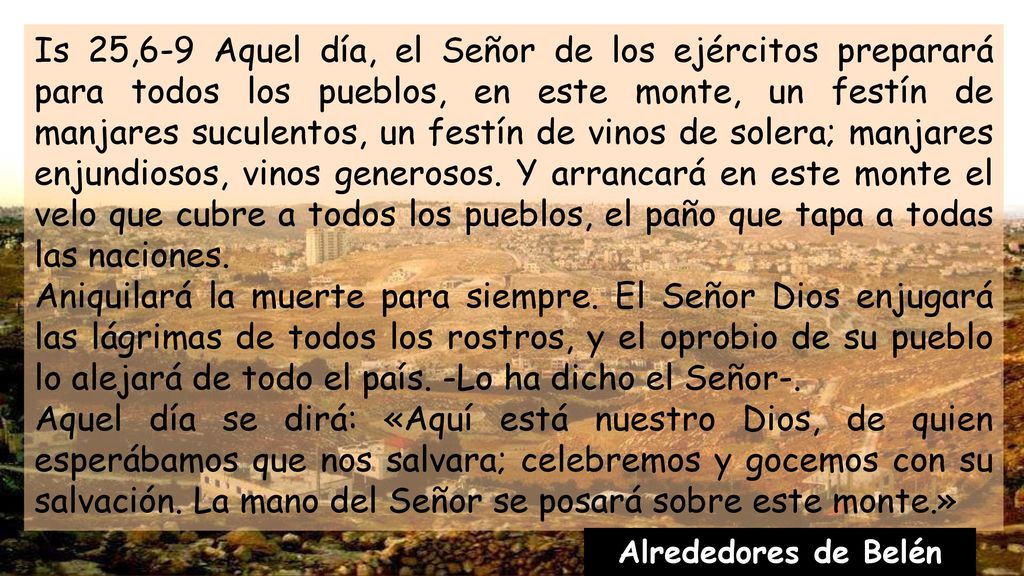 Is 25,6-9 Aquel día, el Señor de los ejércitos preparará para todos los pueblos, en este monte, un festín de manjares suculentos, un festín de vinos de solera; manjares enjundiosos, vinos generosos. Y arrancará en este monte el velo que cubre a todos los pueblos, el paño que tapa a todas las naciones.