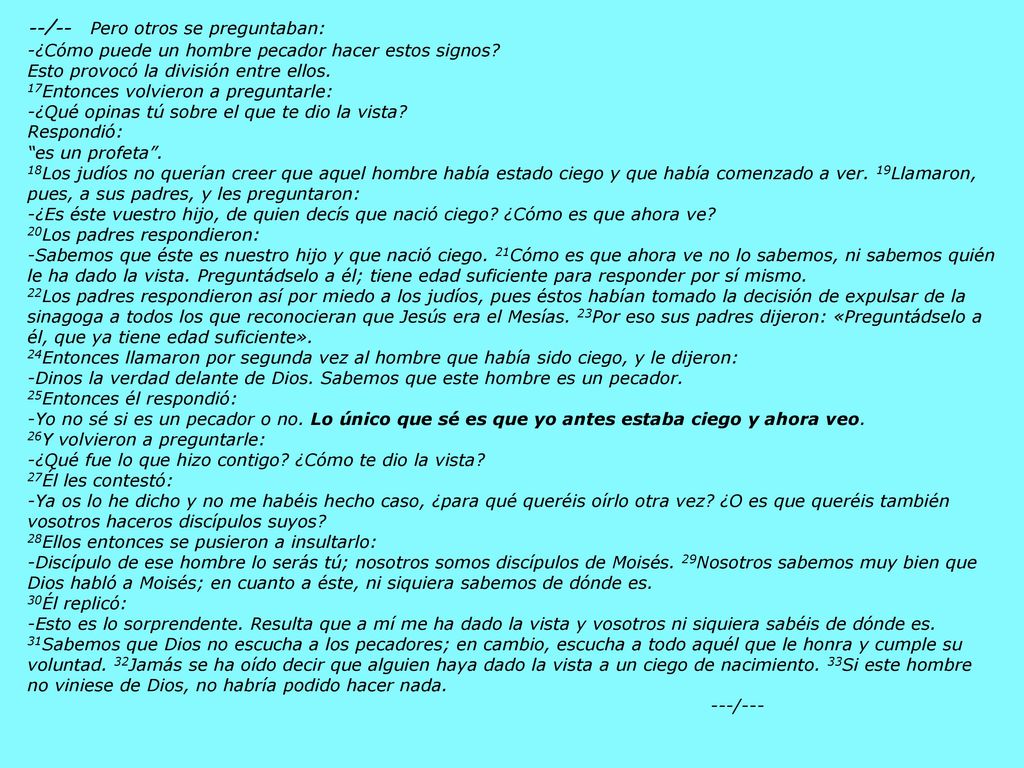 --/-- Pero otros se preguntaban: -¿Cómo puede un hombre pecador hacer estos signos Esto provocó la división entre ellos. 17Entonces volvieron a preguntarle: -¿Qué opinas tú sobre el que te dio la vista Respondió: