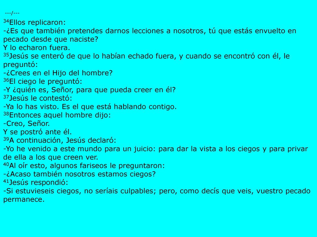 ---/--- 34Ellos replicaron: -¿Es que también pretendes darnos lecciones a nosotros, tú que estás envuelto en pecado desde que naciste Y lo echaron fuera. 35Jesús se enteró de que lo habían echado fuera, y cuando se encontró con él, le preguntó: -¿Crees en el Hijo del hombre 36El ciego le preguntó: -Y ¿quién es, Señor, para que pueda creer en él 37Jesús le contestó: -Ya lo has visto. Es el que está hablando contigo. 38Entonces aquel hombre dijo: -Creo, Señor.
