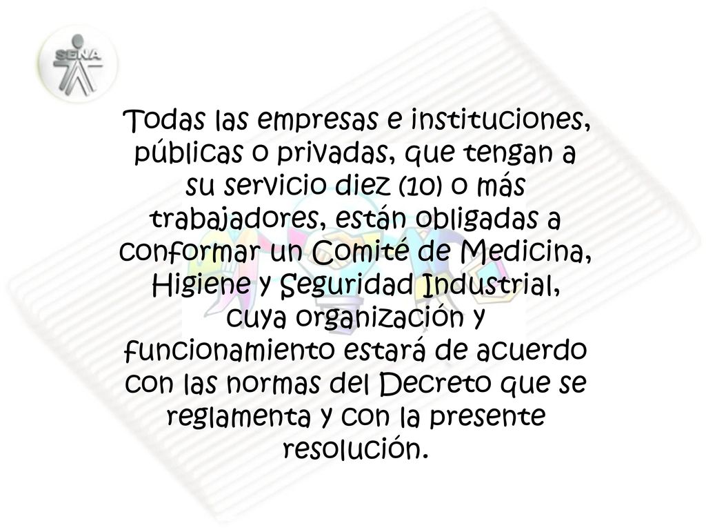 Todas las empresas e instituciones, públicas o privadas, que tengan a su servicio diez (10) o más trabajadores, están obligadas a conformar un Comité de Medicina, Higiene y Seguridad Industrial, cuya organización y funcionamiento estará de acuerdo con las normas del Decreto que se reglamenta y con la presente resolución.