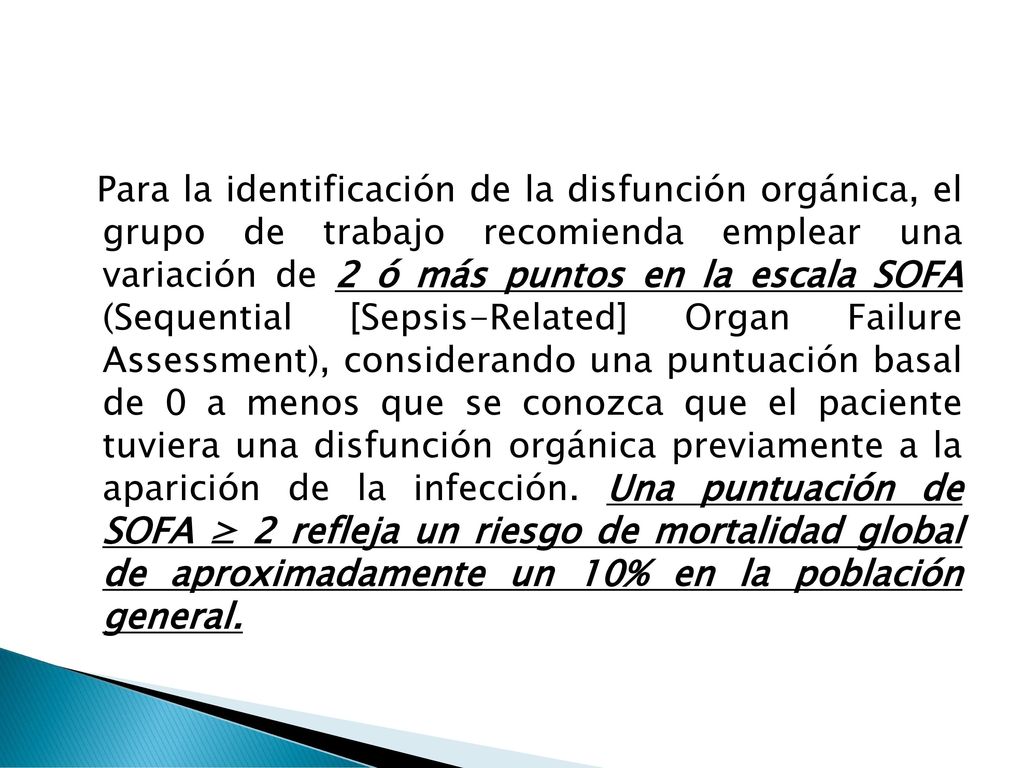 Para la identificación de la disfunción orgánica, el grupo de trabajo recomienda emplear una variación de 2 ó más puntos en la escala SOFA (Sequential [Sepsis-Related] Organ Failure Assessment), considerando una puntuación basal de 0 a menos que se conozca que el paciente tuviera una disfunción orgánica previamente a la aparición de la infección.