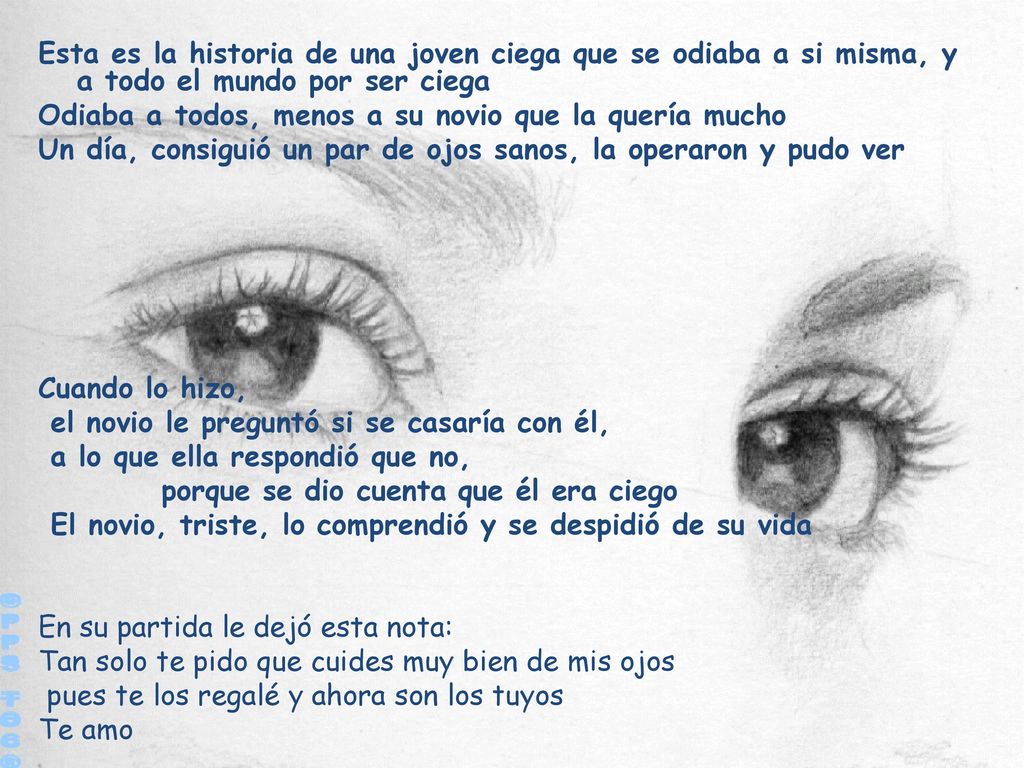 Esta es la historia de una joven ciega que se odiaba a si misma, y a todo el mundo por ser ciega Odiaba a todos, menos a su novio que la quería mucho Un día, consiguió un par de ojos sanos, la operaron y pudo ver Cuando lo hizo, el novio le preguntó si se casaría con él, a lo que ella respondió que no, porque se dio cuenta que él era ciego El novio, triste, lo comprendió y se despidió de su vida En su partida le dejó esta nota: Tan solo te pido que cuides muy bien de mis ojos pues te los regalé y ahora son los tuyos Te amo