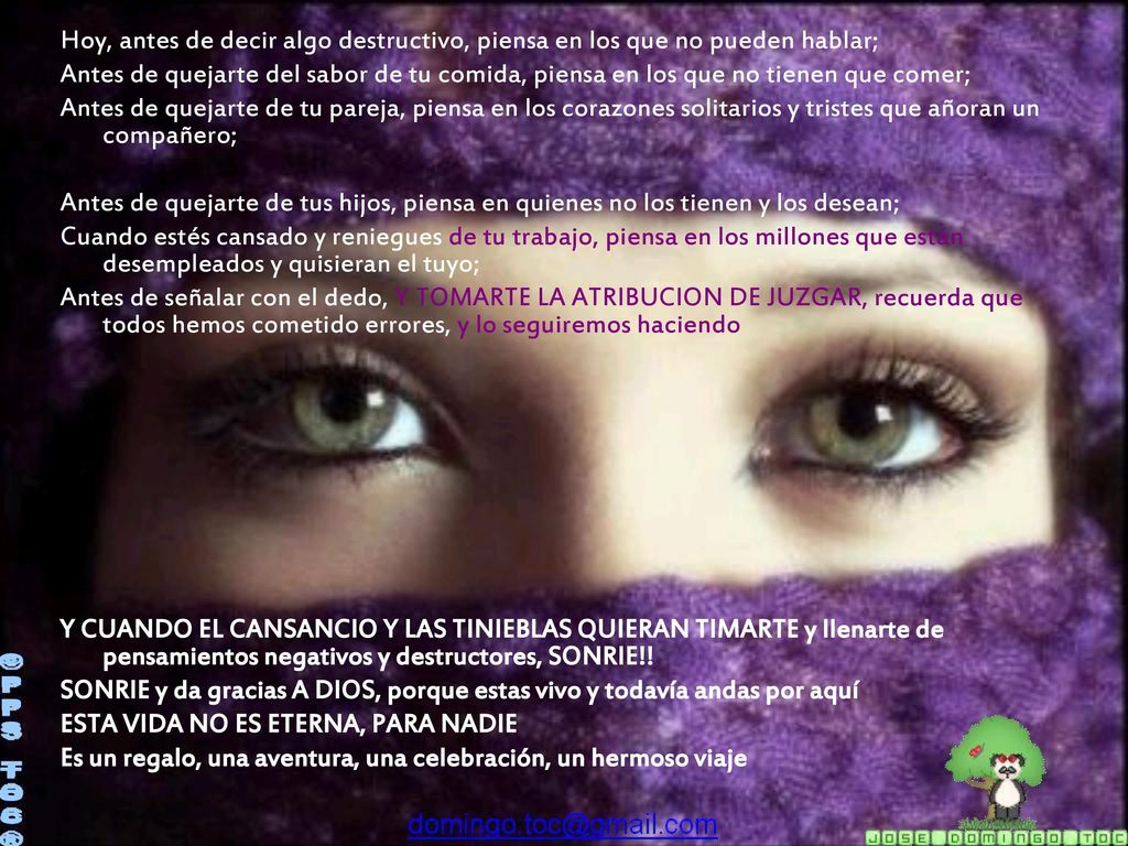 Hoy, antes de decir algo destructivo, piensa en los que no pueden hablar; Antes de quejarte del sabor de tu comida, piensa en los que no tienen que comer; Antes de quejarte de tu pareja, piensa en los corazones solitarios y tristes que añoran un compañero; Antes de quejarte de tus hijos, piensa en quienes no los tienen y los desean; Cuando estés cansado y reniegues de tu trabajo, piensa en los millones que están desempleados y quisieran el tuyo; Antes de señalar con el dedo, Y TOMARTE LA ATRIBUCION DE JUZGAR, recuerda que todos hemos cometido errores, y lo seguiremos haciendo Y CUANDO EL CANSANCIO Y LAS TINIEBLAS QUIERAN TIMARTE y llenarte de pensamientos negativos y destructores, SONRIE!! SONRIE y da gracias A DIOS, porque estas vivo y todavía andas por aquí ESTA VIDA NO ES ETERNA, PARA NADIE Es un regalo, una aventura, una celebración, un hermoso viaje