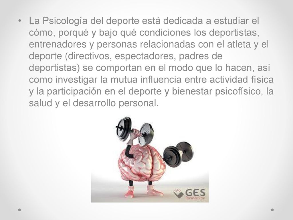 La Psicología del deporte está dedicada a estudiar el cómo, porqué y bajo qué condiciones los deportistas, entrenadores y personas relacionadas con el atleta y el deporte (directivos, espectadores, padres de deportistas) se comportan en el modo que lo hacen, así como investigar la mutua influencia entre actividad física y la participación en el deporte y bienestar psicofísico, la salud y el desarrollo personal.