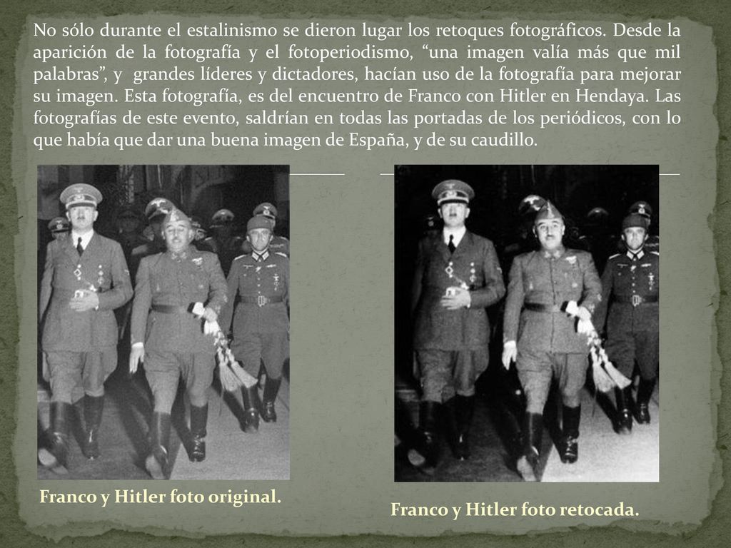 No sólo durante el estalinismo se dieron lugar los retoques fotográficos. Desde la aparición de la fotografía y el fotoperiodismo, una imagen valía más que mil palabras , y grandes líderes y dictadores, hacían uso de la fotografía para mejorar su imagen. Esta fotografía, es del encuentro de Franco con Hitler en Hendaya. Las fotografías de este evento, saldrían en todas las portadas de los periódicos, con lo que había que dar una buena imagen de España, y de su caudillo.