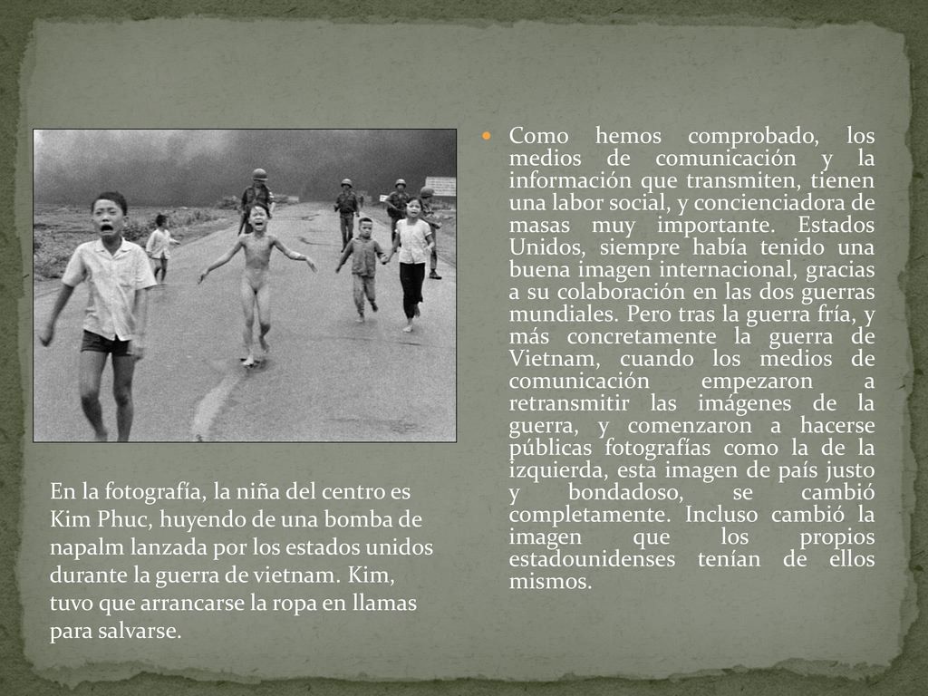 Como hemos comprobado, los medios de comunicación y la información que transmiten, tienen una labor social, y concienciadora de masas muy importante. Estados Unidos, siempre había tenido una buena imagen internacional, gracias a su colaboración en las dos guerras mundiales. Pero tras la guerra fría, y más concretamente la guerra de Vietnam, cuando los medios de comunicación empezaron a retransmitir las imágenes de la guerra, y comenzaron a hacerse públicas fotografías como la de la izquierda, esta imagen de país justo y bondadoso, se cambió completamente. Incluso cambió la imagen que los propios estadounidenses tenían de ellos mismos.