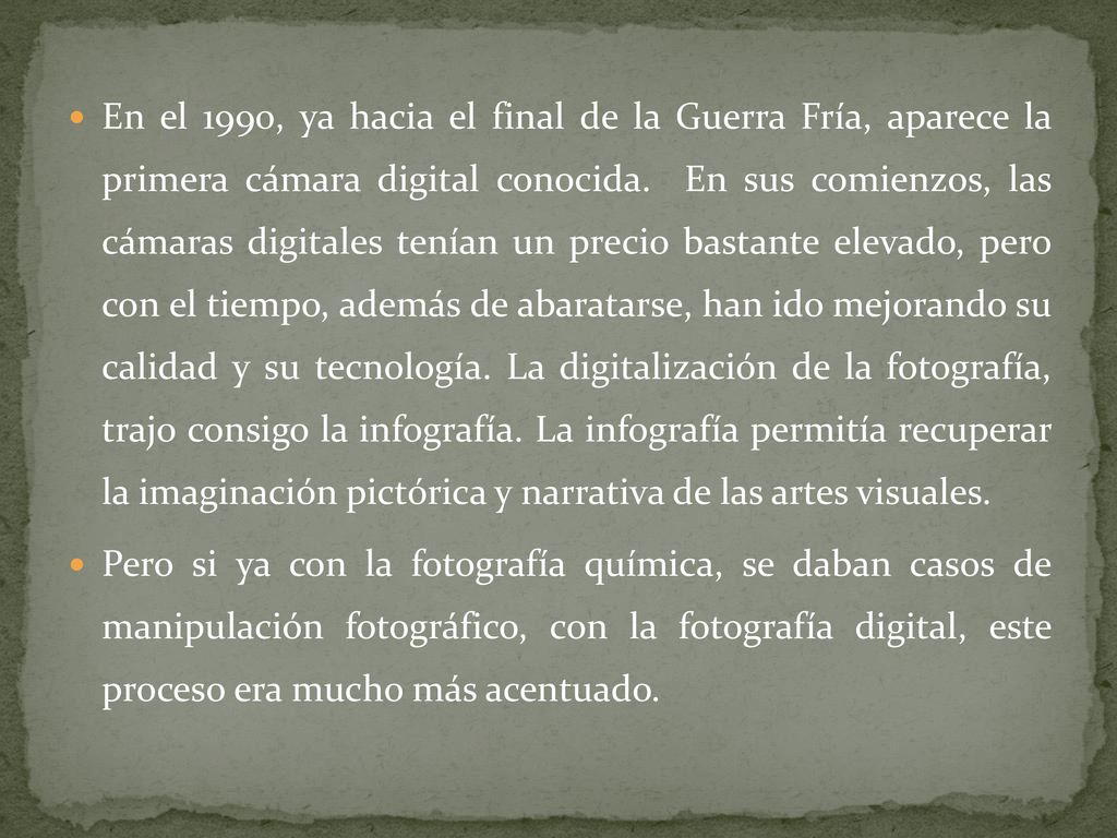En el 1990, ya hacia el final de la Guerra Fría, aparece la primera cámara digital conocida. En sus comienzos, las cámaras digitales tenían un precio bastante elevado, pero con el tiempo, además de abaratarse, han ido mejorando su calidad y su tecnología. La digitalización de la fotografía, trajo consigo la infografía. La infografía permitía recuperar la imaginación pictórica y narrativa de las artes visuales.