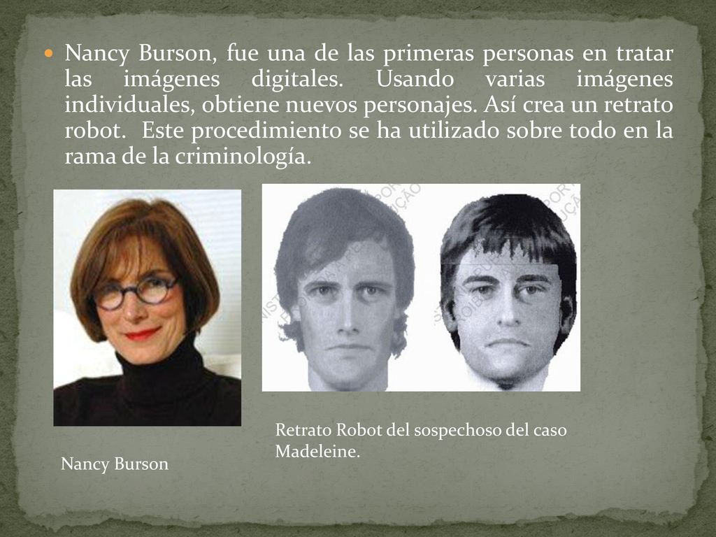 Nancy Burson, fue una de las primeras personas en tratar las imágenes digitales. Usando varias imágenes individuales, obtiene nuevos personajes. Así crea un retrato robot. Este procedimiento se ha utilizado sobre todo en la rama de la criminología.