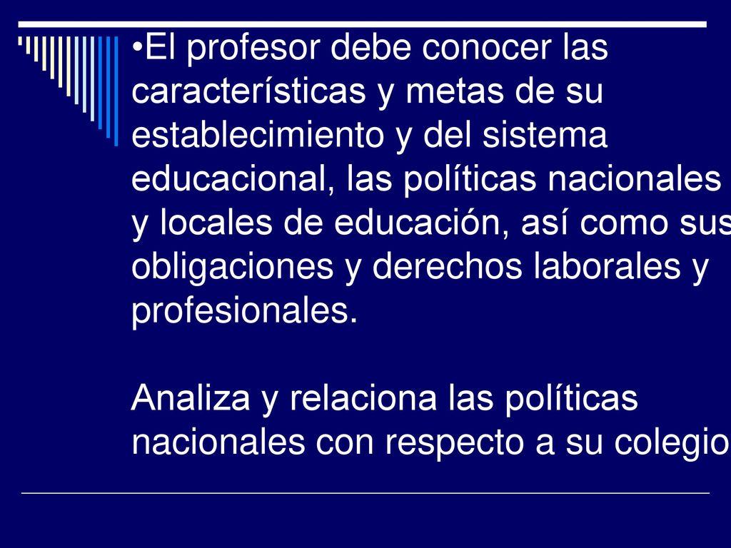 El profesor debe conocer las características y metas de su establecimiento y del sistema educacional, las políticas nacionales y locales de educación, así como sus obligaciones y derechos laborales y profesionales.