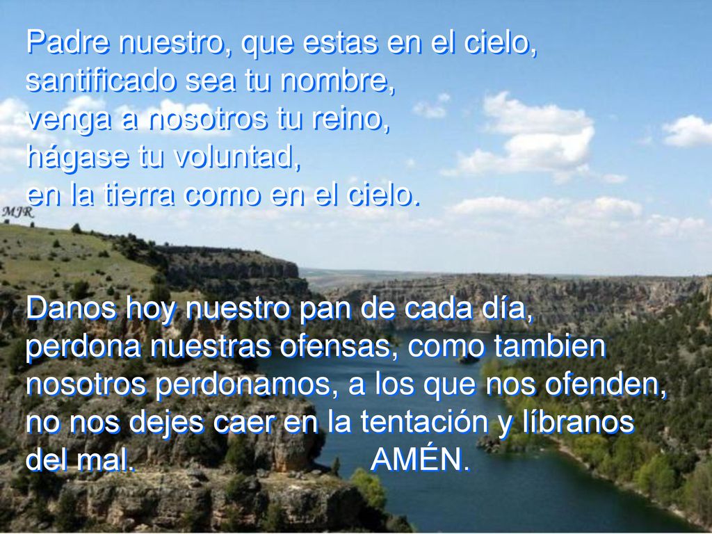 Padre nuestro, que estas en el cielo, santificado sea tu nombre, venga a nosotros tu reino, hágase tu voluntad, en la tierra como en el cielo.