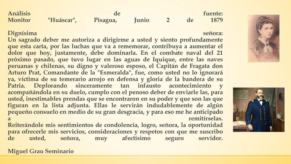 Análisis de fuente: Monitor Huáscar , Pisagua, Junio 2 de 1879 Dignísima señora: Un sagrado deber me autoriza a dirigirme a usted y siento profundamente que esta carta, por las luchas que va a rememorar, contribuya a aumentar el dolor que hoy, justamente, debe dominarla.