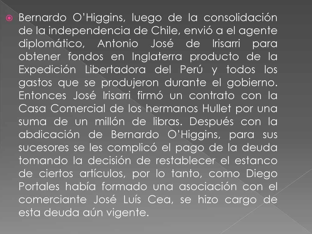 Bernardo O’Higgins, luego de la consolidación de la independencia de Chile, envió a el agente diplomático, Antonio José de Irisarri para obtener fondos en Inglaterra producto de la Expedición Libertadora del Perú y todos los gastos que se produjeron durante el gobierno.