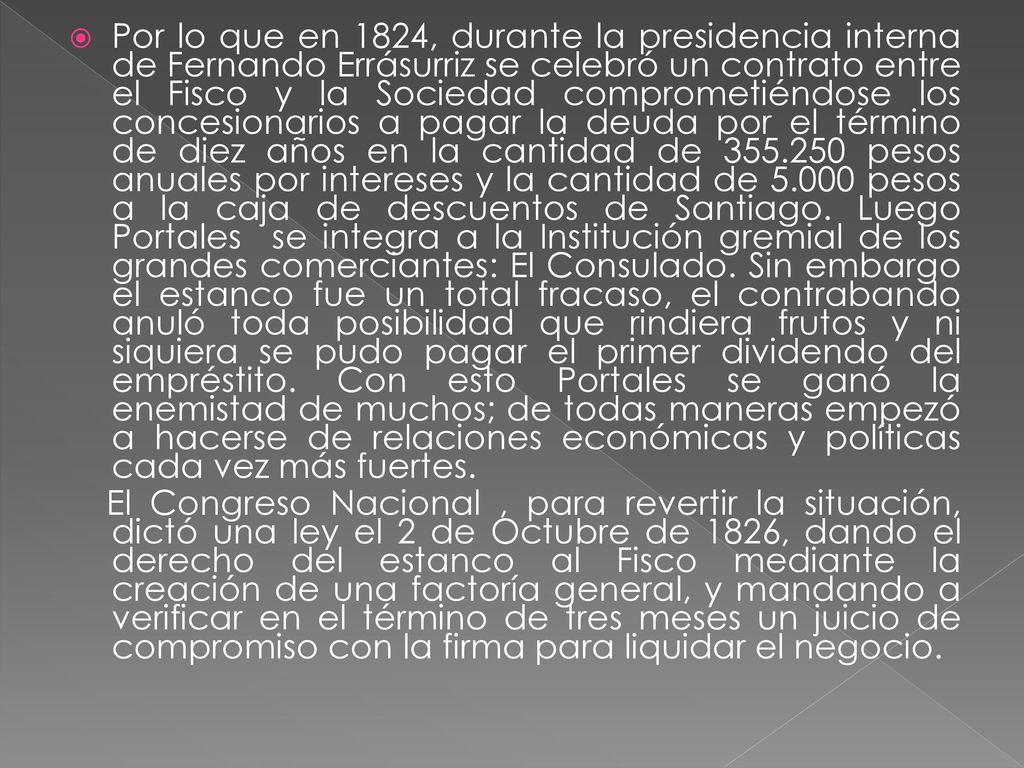 Por lo que en 1824, durante la presidencia interna de Fernando Errásurriz se celebró un contrato entre el Fisco y la Sociedad comprometiéndose los concesionarios a pagar la deuda por el término de diez años en la cantidad de pesos anuales por intereses y la cantidad de pesos a la caja de descuentos de Santiago. Luego Portales se integra a la Institución gremial de los grandes comerciantes: El Consulado. Sin embargo el estanco fue un total fracaso, el contrabando anuló toda posibilidad que rindiera frutos y ni siquiera se pudo pagar el primer dividendo del empréstito. Con esto Portales se ganó la enemistad de muchos; de todas maneras empezó a hacerse de relaciones económicas y políticas cada vez más fuertes.