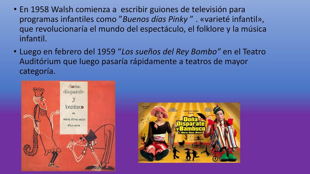 En 1958 Walsh comienza a escribir guiones de televisión para programas infantiles como Buenos días Pinky . «varieté infantil», que revolucionaría el mundo del espectáculo, el folklore y la música infantil.
