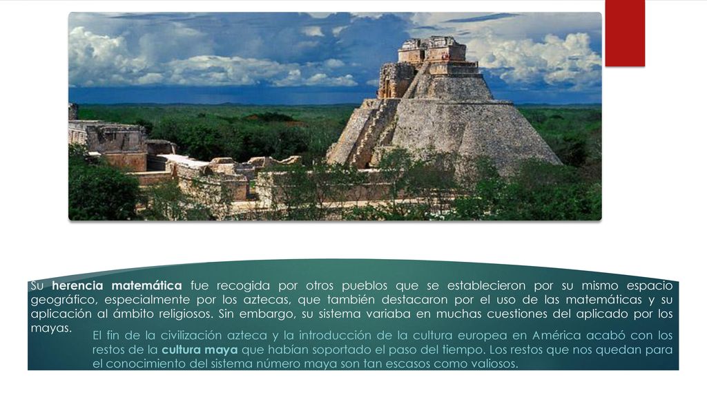 Su herencia matemática fue recogida por otros pueblos que se establecieron por su mismo espacio geográfico, especialmente por los aztecas, que también destacaron por el uso de las matemáticas y su aplicación al ámbito religiosos. Sin embargo, su sistema variaba en muchas cuestiones del aplicado por los mayas.