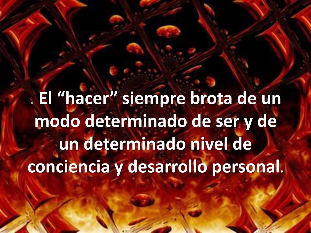 . El hacer siempre brota de un modo determinado de ser y de un determinado nivel de conciencia y desarrollo personal.