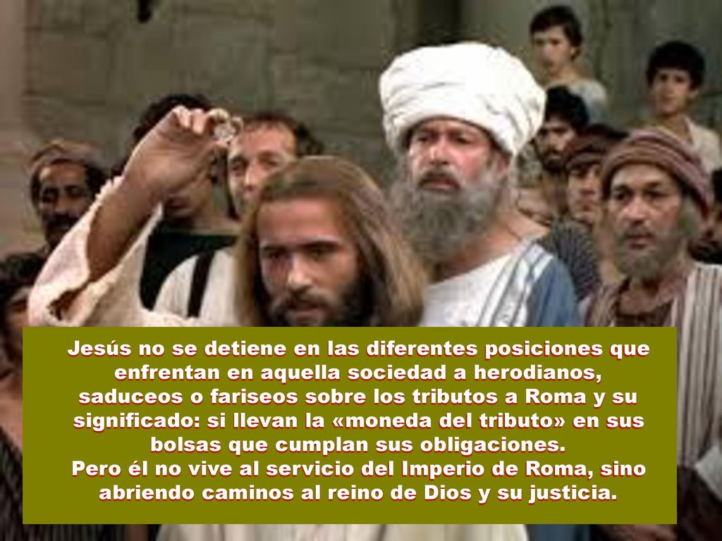 Jesús no se detiene en las diferentes posiciones que enfrentan en aquella sociedad a herodianos, saduceos o fariseos sobre los tributos a Roma y su significado: si llevan la «moneda del tributo» en sus bolsas que cumplan sus obligaciones.