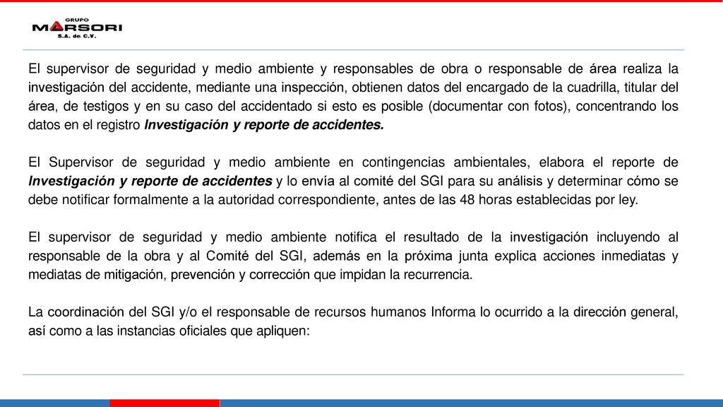 El supervisor de seguridad y medio ambiente y responsables de obra o responsable de área realiza la investigación del accidente, mediante una inspección, obtienen datos del encargado de la cuadrilla, titular del área, de testigos y en su caso del accidentado si esto es posible (documentar con fotos), concentrando los datos en el registro Investigación y reporte de accidentes.
