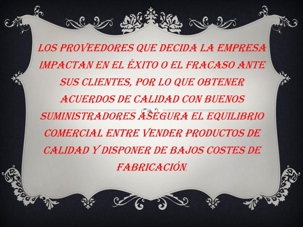 Los proveedores que decida la empresa impactan en el éxito o el fracaso ante sus clientes, por lo que obtener acuerdos de calidad con buenos suministradores asegura el equilibrio comercial entre vender productos de calidad y disponer de bajos costes de fabricación.