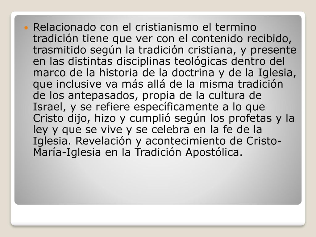 Relacionado con el cristianismo el termino tradición tiene que ver con el contenido recibido, trasmitido según la tradición cristiana, y presente en las distintas disciplinas teológicas dentro del marco de la historia de la doctrina y de la Iglesia, que inclusive va más allá de la misma tradición de los antepasados, propia de la cultura de Israel, y se refiere específicamente a lo que Cristo dijo, hizo y cumplió según los profetas y la ley y que se vive y se celebra en la fe de la Iglesia.