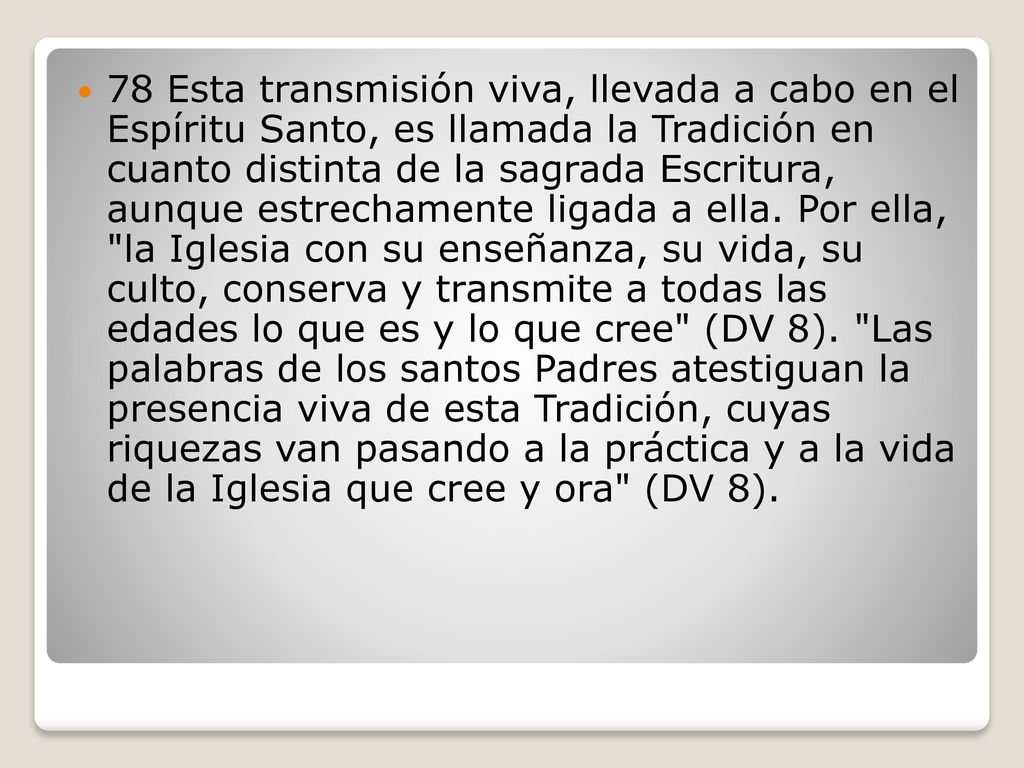 78 Esta transmisión viva, llevada a cabo en el Espíritu Santo, es llamada la Tradición en cuanto distinta de la sagrada Escritura, aunque estrechamente ligada a ella.