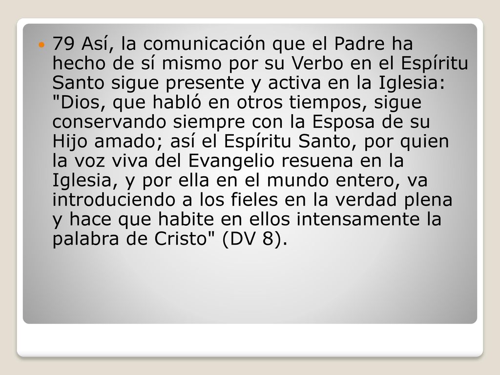 79 Así, la comunicación que el Padre ha hecho de sí mismo por su Verbo en el Espíritu Santo sigue presente y activa en la Iglesia: Dios, que habló en otros tiempos, sigue conservando siempre con la Esposa de su Hijo amado; así el Espíritu Santo, por quien la voz viva del Evangelio resuena en la Iglesia, y por ella en el mundo entero, va introduciendo a los fieles en la verdad plena y hace que habite en ellos intensamente la palabra de Cristo (DV 8).
