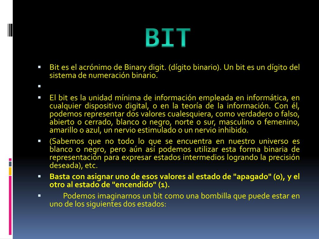 BIT Bit es el acrónimo de Binary digit. (dígito binario). Un bit es un dígito del sistema de numeración binario.
