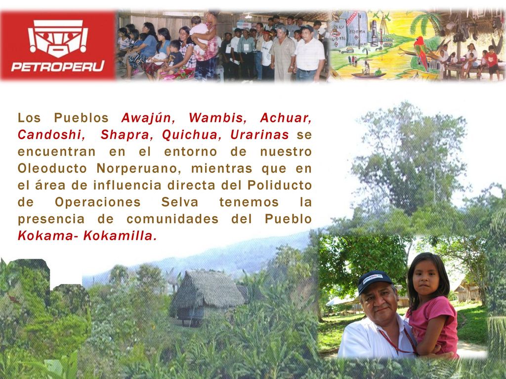 Los Pueblos Awajún, Wambis, Achuar, Candoshi, Shapra, Quichua, Urarinas se encuentran en el entorno de nuestro Oleoducto Norperuano, mientras que en el área de influencia directa del Poliducto de Operaciones Selva tenemos la presencia de comunidades del Pueblo Kokama- Kokamilla.