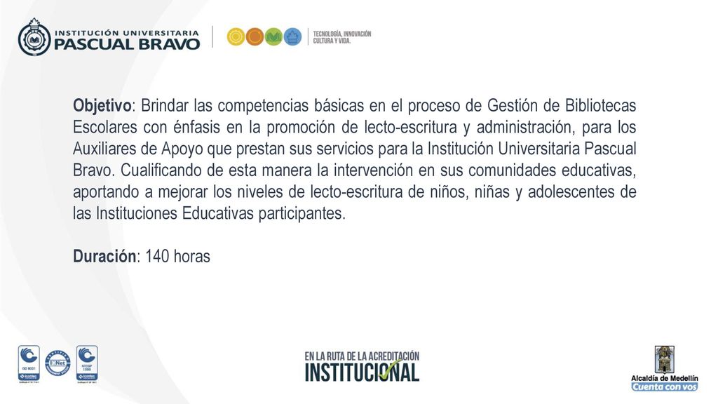 Objetivo: Brindar las competencias básicas en el proceso de Gestión de Bibliotecas Escolares con énfasis en la promoción de lecto-escritura y administración, para los Auxiliares de Apoyo que prestan sus servicios para la Institución Universitaria Pascual Bravo. Cualificando de esta manera la intervención en sus comunidades educativas, aportando a mejorar los niveles de lecto-escritura de niños, niñas y adolescentes de las Instituciones Educativas participantes.