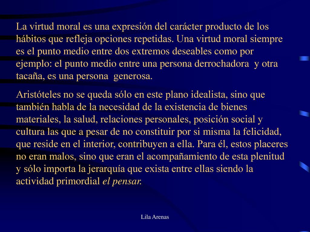 La virtud moral es una expresión del carácter producto de los hábitos que refleja opciones repetidas. Una virtud moral siempre es el punto medio entre dos extremos deseables como por ejemplo: el punto medio entre una persona derrochadora y otra tacaña, es una persona generosa.