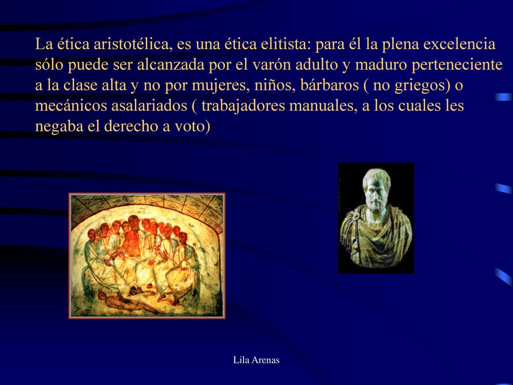 La ética aristotélica, es una ética elitista: para él la plena excelencia sólo puede ser alcanzada por el varón adulto y maduro perteneciente a la clase alta y no por mujeres, niños, bárbaros ( no griegos) o mecánicos asalariados ( trabajadores manuales, a los cuales les negaba el derecho a voto)