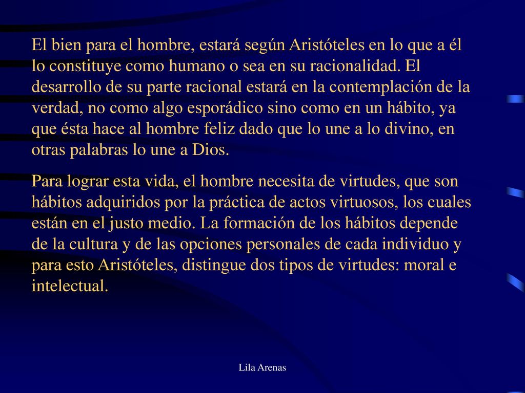 El bien para el hombre, estará según Aristóteles en lo que a él lo constituye como humano o sea en su racionalidad. El desarrollo de su parte racional estará en la contemplación de la verdad, no como algo esporádico sino como en un hábito, ya que ésta hace al hombre feliz dado que lo une a lo divino, en otras palabras lo une a Dios.