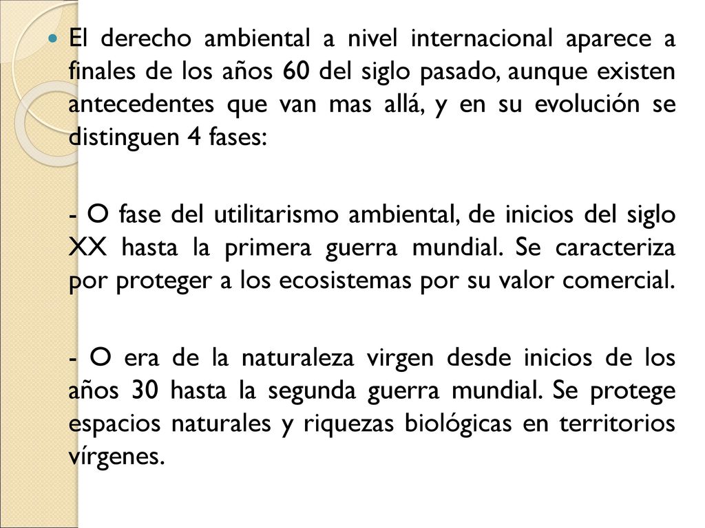 El derecho ambiental a nivel internacional aparece a finales de los años 60 del siglo pasado, aunque existen antecedentes que van mas allá, y en su evolución se distinguen 4 fases: