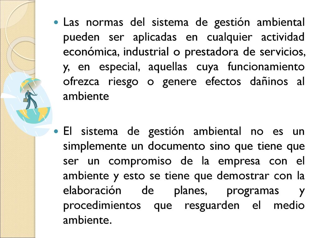 Las normas del sistema de gestión ambiental pueden ser aplicadas en cualquier actividad económica, industrial o prestadora de servicios, y, en especial, aquellas cuya funcionamiento ofrezca riesgo o genere efectos dañinos al ambiente