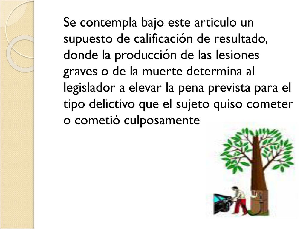 Se contempla bajo este articulo un supuesto de calificación de resultado, donde la producción de las lesiones graves o de la muerte determina al legislador a elevar la pena prevista para el tipo delictivo que el sujeto quiso cometer o cometió culposamente