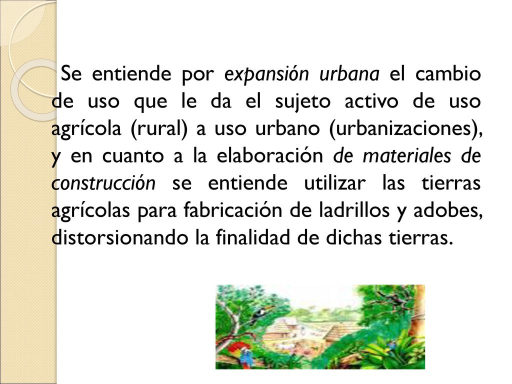 Se entiende por expansión urbana el cambio de uso que le da el sujeto activo de uso agrícola (rural) a uso urbano (urbanizaciones), y en cuanto a la elaboración de materiales de construcción se entiende utilizar las tierras agrícolas para fabricación de ladrillos y adobes, distorsionando la finalidad de dichas tierras.