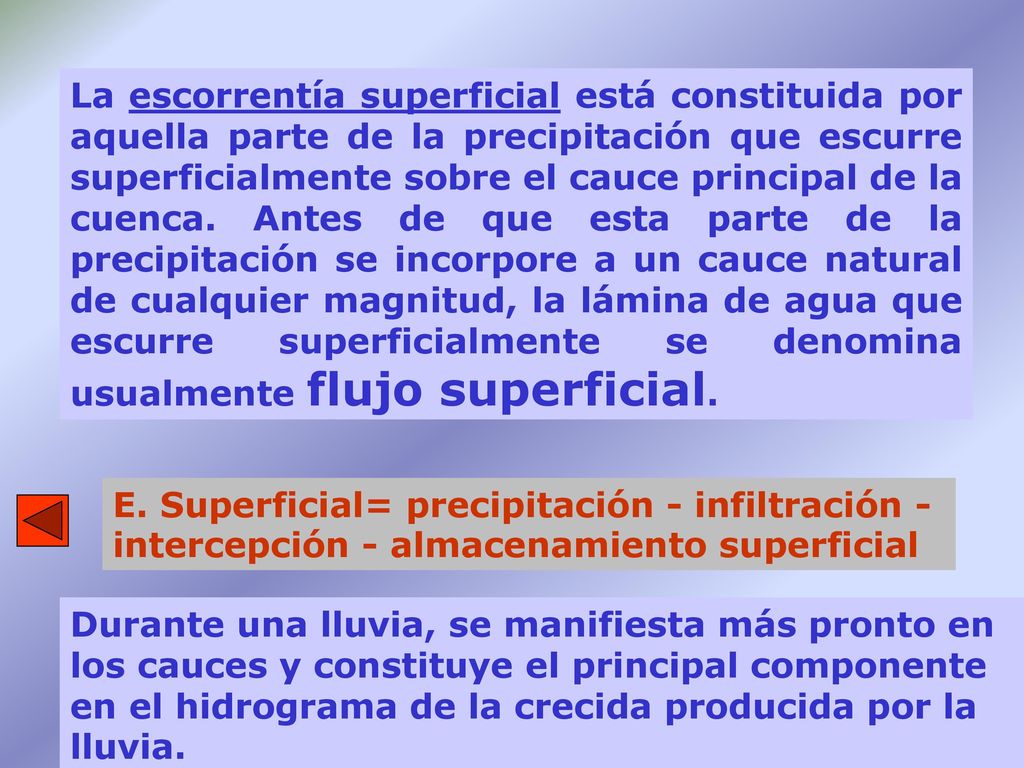 La escorrentía superficial está constituida por aquella parte de la precipitación que escurre superficialmente sobre el cauce principal de la cuenca. Antes de que esta parte de la precipitación se incorpore a un cauce natural de cualquier magnitud, la lámina de agua que escurre superficialmente se denomina usualmente flujo superficial.