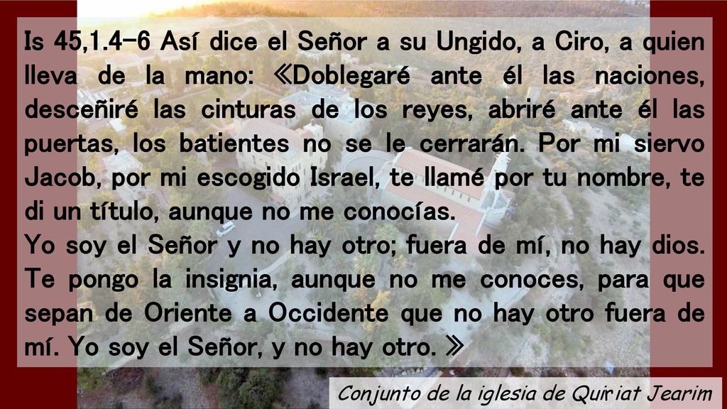 Is 45,1.4-6 Así dice el Señor a su Ungido, a Ciro, a quien lleva de la mano: «Doblegaré ante él las naciones, desceñiré las cinturas de los reyes, abriré ante él las puertas, los batientes no se le cerrarán. Por mi siervo Jacob, por mi escogido Israel, te llamé por tu nombre, te di un título, aunque no me conocías.
