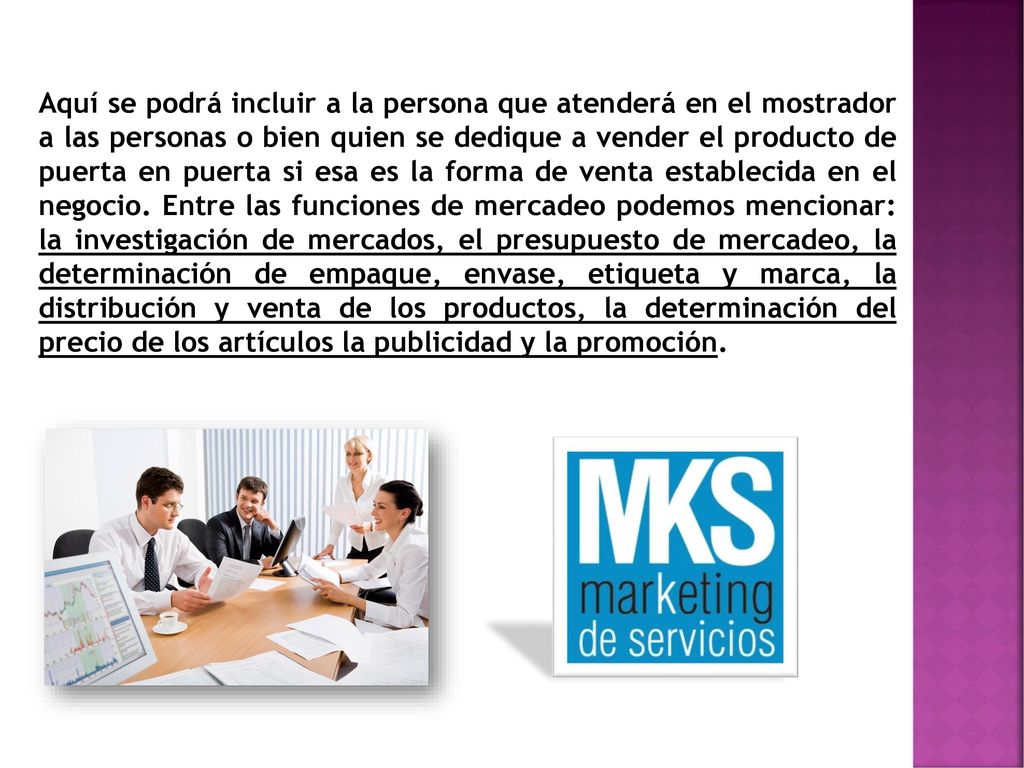Aquí se podrá incluir a la persona que atenderá en el mostrador a las personas o bien quien se dedique a vender el producto de puerta en puerta si esa es la forma de venta establecida en el negocio. Entre las funciones de mercadeo podemos mencionar: la investigación de mercados, el presupuesto de mercadeo, la determinación de empaque, envase, etiqueta y marca, la distribución y venta de los productos, la determinación del precio de los artículos la publicidad y la promoción.
