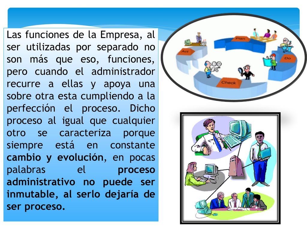 Las funciones de la Empresa, al ser utilizadas por separado no son más que eso, funciones, pero cuando el administrador recurre a ellas y apoya una sobre otra esta cumpliendo a la perfección el proceso. Dicho proceso al igual que cualquier otro se caracteriza porque siempre está en constante cambio y evolución, en pocas palabras el proceso administrativo no puede ser inmutable, al serlo dejaría de ser proceso.
